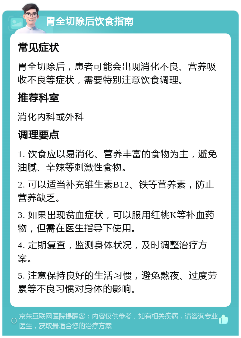 胃全切除后饮食指南 常见症状 胃全切除后，患者可能会出现消化不良、营养吸收不良等症状，需要特别注意饮食调理。 推荐科室 消化内科或外科 调理要点 1. 饮食应以易消化、营养丰富的食物为主，避免油腻、辛辣等刺激性食物。 2. 可以适当补充维生素B12、铁等营养素，防止营养缺乏。 3. 如果出现贫血症状，可以服用红桃K等补血药物，但需在医生指导下使用。 4. 定期复查，监测身体状况，及时调整治疗方案。 5. 注意保持良好的生活习惯，避免熬夜、过度劳累等不良习惯对身体的影响。