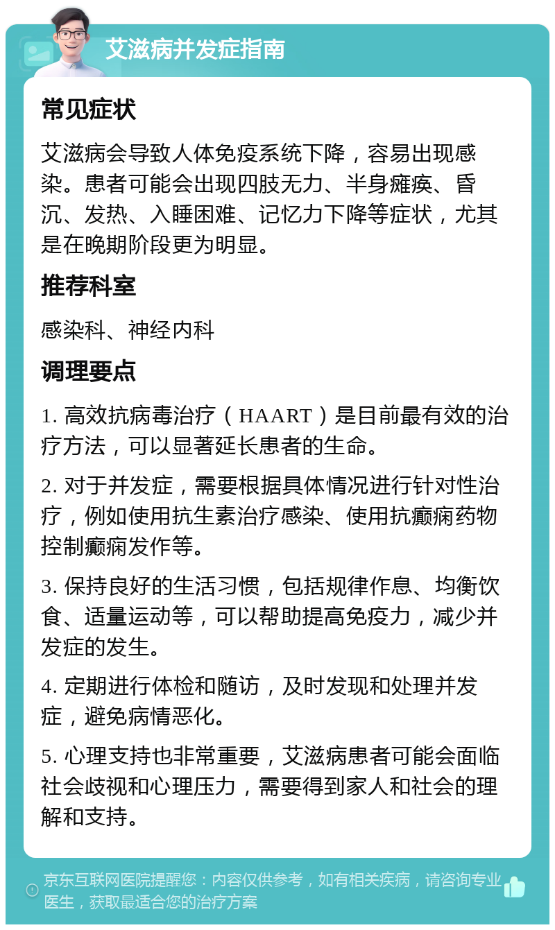 艾滋病并发症指南 常见症状 艾滋病会导致人体免疫系统下降，容易出现感染。患者可能会出现四肢无力、半身瘫痪、昏沉、发热、入睡困难、记忆力下降等症状，尤其是在晚期阶段更为明显。 推荐科室 感染科、神经内科 调理要点 1. 高效抗病毒治疗（HAART）是目前最有效的治疗方法，可以显著延长患者的生命。 2. 对于并发症，需要根据具体情况进行针对性治疗，例如使用抗生素治疗感染、使用抗癫痫药物控制癫痫发作等。 3. 保持良好的生活习惯，包括规律作息、均衡饮食、适量运动等，可以帮助提高免疫力，减少并发症的发生。 4. 定期进行体检和随访，及时发现和处理并发症，避免病情恶化。 5. 心理支持也非常重要，艾滋病患者可能会面临社会歧视和心理压力，需要得到家人和社会的理解和支持。