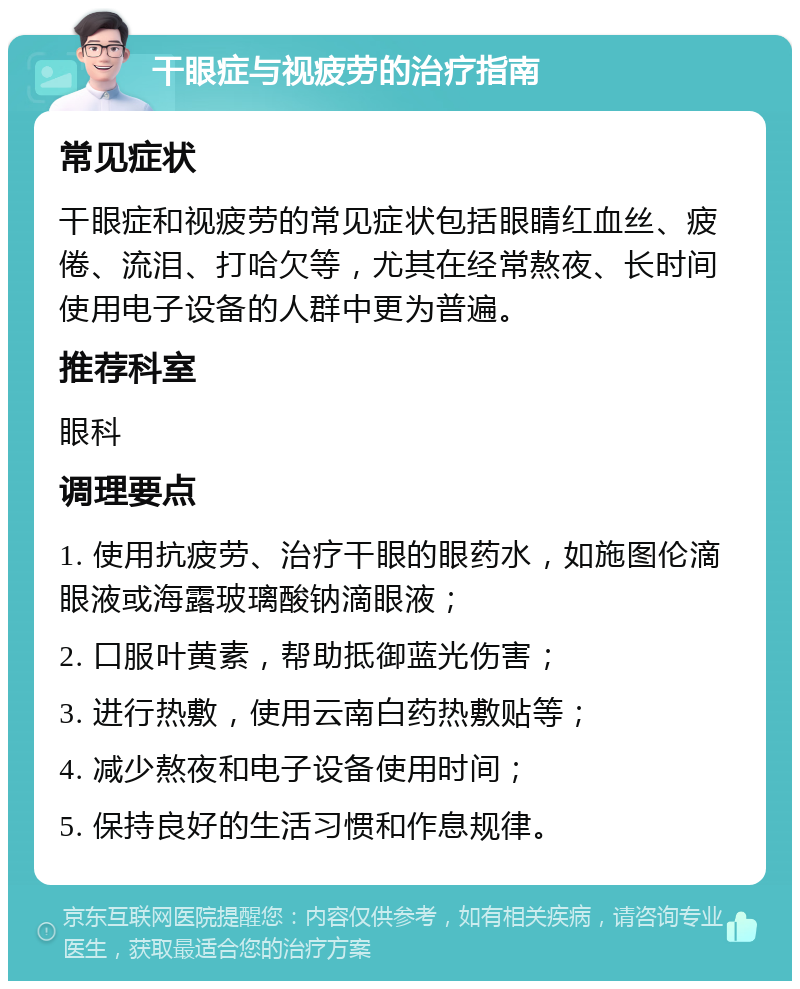 干眼症与视疲劳的治疗指南 常见症状 干眼症和视疲劳的常见症状包括眼睛红血丝、疲倦、流泪、打哈欠等，尤其在经常熬夜、长时间使用电子设备的人群中更为普遍。 推荐科室 眼科 调理要点 1. 使用抗疲劳、治疗干眼的眼药水，如施图伦滴眼液或海露玻璃酸钠滴眼液； 2. 口服叶黄素，帮助抵御蓝光伤害； 3. 进行热敷，使用云南白药热敷贴等； 4. 减少熬夜和电子设备使用时间； 5. 保持良好的生活习惯和作息规律。