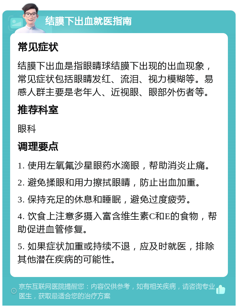 结膜下出血就医指南 常见症状 结膜下出血是指眼睛球结膜下出现的出血现象，常见症状包括眼睛发红、流泪、视力模糊等。易感人群主要是老年人、近视眼、眼部外伤者等。 推荐科室 眼科 调理要点 1. 使用左氧氟沙星眼药水滴眼，帮助消炎止痛。 2. 避免揉眼和用力擦拭眼睛，防止出血加重。 3. 保持充足的休息和睡眠，避免过度疲劳。 4. 饮食上注意多摄入富含维生素C和E的食物，帮助促进血管修复。 5. 如果症状加重或持续不退，应及时就医，排除其他潜在疾病的可能性。