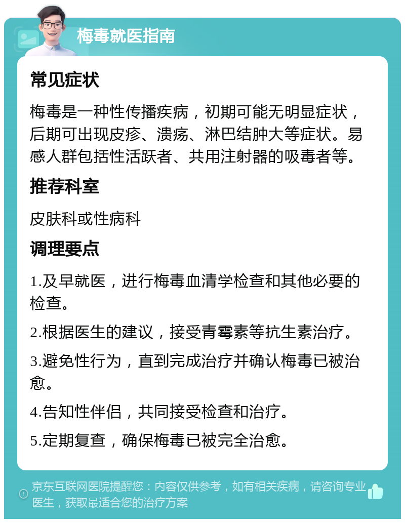 梅毒就医指南 常见症状 梅毒是一种性传播疾病，初期可能无明显症状，后期可出现皮疹、溃疡、淋巴结肿大等症状。易感人群包括性活跃者、共用注射器的吸毒者等。 推荐科室 皮肤科或性病科 调理要点 1.及早就医，进行梅毒血清学检查和其他必要的检查。 2.根据医生的建议，接受青霉素等抗生素治疗。 3.避免性行为，直到完成治疗并确认梅毒已被治愈。 4.告知性伴侣，共同接受检查和治疗。 5.定期复查，确保梅毒已被完全治愈。