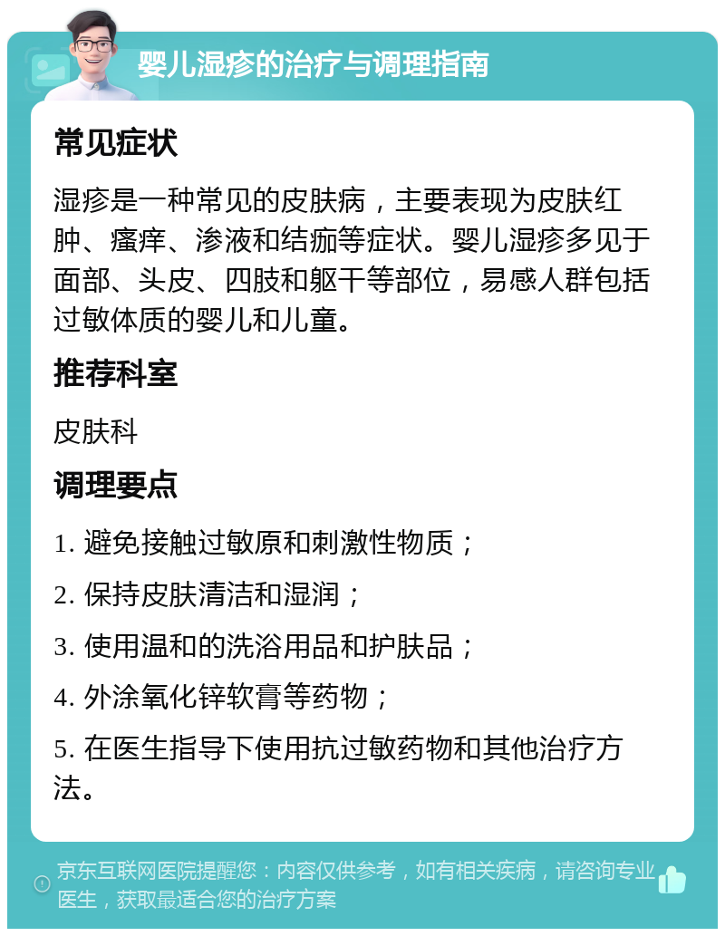 婴儿湿疹的治疗与调理指南 常见症状 湿疹是一种常见的皮肤病，主要表现为皮肤红肿、瘙痒、渗液和结痂等症状。婴儿湿疹多见于面部、头皮、四肢和躯干等部位，易感人群包括过敏体质的婴儿和儿童。 推荐科室 皮肤科 调理要点 1. 避免接触过敏原和刺激性物质； 2. 保持皮肤清洁和湿润； 3. 使用温和的洗浴用品和护肤品； 4. 外涂氧化锌软膏等药物； 5. 在医生指导下使用抗过敏药物和其他治疗方法。