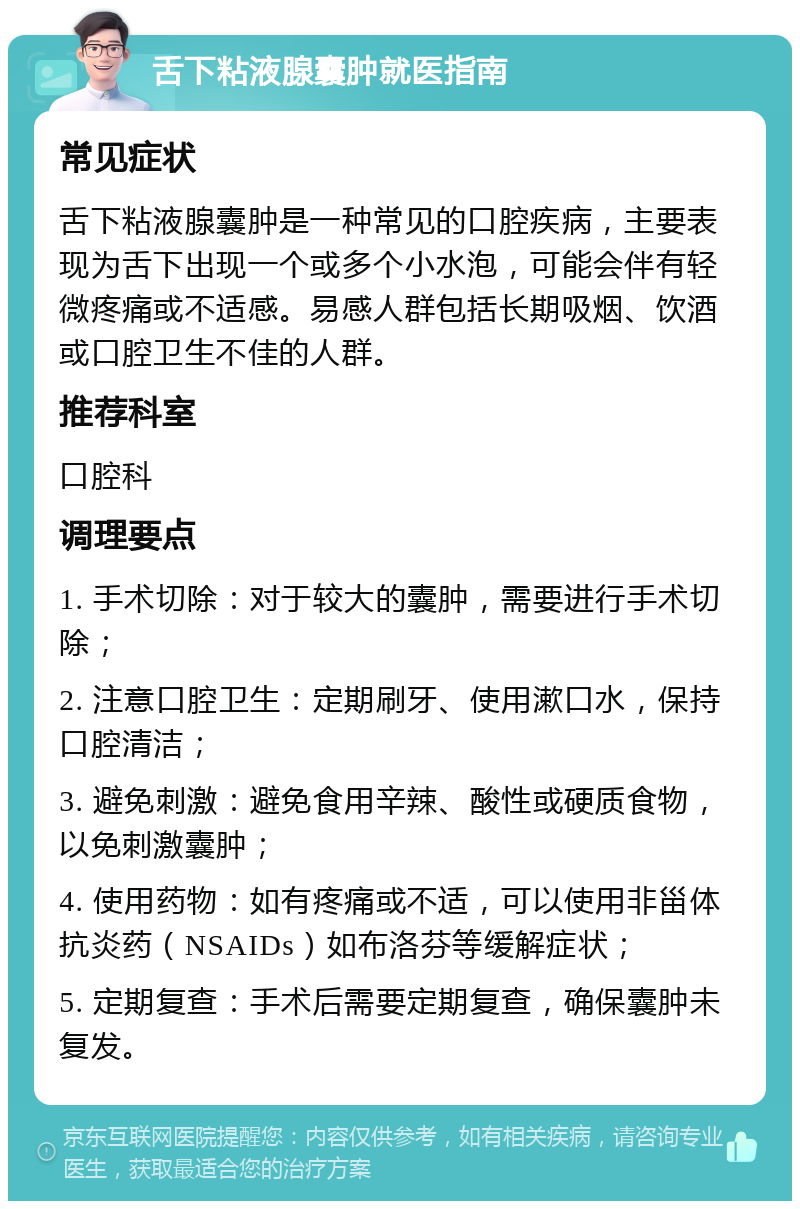 舌下粘液腺囊肿就医指南 常见症状 舌下粘液腺囊肿是一种常见的口腔疾病，主要表现为舌下出现一个或多个小水泡，可能会伴有轻微疼痛或不适感。易感人群包括长期吸烟、饮酒或口腔卫生不佳的人群。 推荐科室 口腔科 调理要点 1. 手术切除：对于较大的囊肿，需要进行手术切除； 2. 注意口腔卫生：定期刷牙、使用漱口水，保持口腔清洁； 3. 避免刺激：避免食用辛辣、酸性或硬质食物，以免刺激囊肿； 4. 使用药物：如有疼痛或不适，可以使用非甾体抗炎药（NSAIDs）如布洛芬等缓解症状； 5. 定期复查：手术后需要定期复查，确保囊肿未复发。