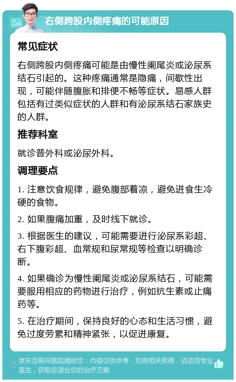 右侧跨股内侧疼痛的可能原因 常见症状 右侧跨股内侧疼痛可能是由慢性阑尾炎或泌尿系结石引起的。这种疼痛通常是隐痛，间歇性出现，可能伴随腹胀和排便不畅等症状。易感人群包括有过类似症状的人群和有泌尿系结石家族史的人群。 推荐科室 就诊普外科或泌尿外科。 调理要点 1. 注意饮食规律，避免腹部着凉，避免进食生冷硬的食物。 2. 如果腹痛加重，及时线下就诊。 3. 根据医生的建议，可能需要进行泌尿系彩超、右下腹彩超、血常规和尿常规等检查以明确诊断。 4. 如果确诊为慢性阑尾炎或泌尿系结石，可能需要服用相应的药物进行治疗，例如抗生素或止痛药等。 5. 在治疗期间，保持良好的心态和生活习惯，避免过度劳累和精神紧张，以促进康复。