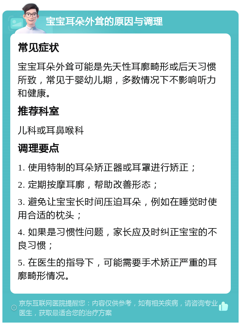 宝宝耳朵外耸的原因与调理 常见症状 宝宝耳朵外耸可能是先天性耳廓畸形或后天习惯所致，常见于婴幼儿期，多数情况下不影响听力和健康。 推荐科室 儿科或耳鼻喉科 调理要点 1. 使用特制的耳朵矫正器或耳罩进行矫正； 2. 定期按摩耳廓，帮助改善形态； 3. 避免让宝宝长时间压迫耳朵，例如在睡觉时使用合适的枕头； 4. 如果是习惯性问题，家长应及时纠正宝宝的不良习惯； 5. 在医生的指导下，可能需要手术矫正严重的耳廓畸形情况。