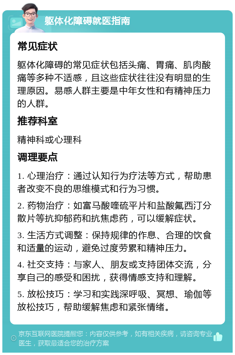 躯体化障碍就医指南 常见症状 躯体化障碍的常见症状包括头痛、胃痛、肌肉酸痛等多种不适感，且这些症状往往没有明显的生理原因。易感人群主要是中年女性和有精神压力的人群。 推荐科室 精神科或心理科 调理要点 1. 心理治疗：通过认知行为疗法等方式，帮助患者改变不良的思维模式和行为习惯。 2. 药物治疗：如富马酸喹硫平片和盐酸氟西汀分散片等抗抑郁药和抗焦虑药，可以缓解症状。 3. 生活方式调整：保持规律的作息、合理的饮食和适量的运动，避免过度劳累和精神压力。 4. 社交支持：与家人、朋友或支持团体交流，分享自己的感受和困扰，获得情感支持和理解。 5. 放松技巧：学习和实践深呼吸、冥想、瑜伽等放松技巧，帮助缓解焦虑和紧张情绪。