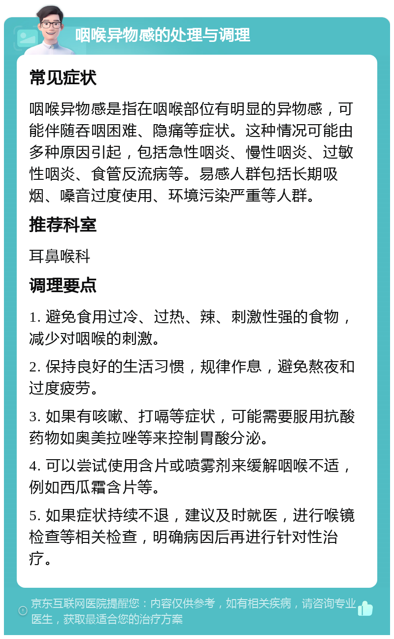 咽喉异物感的处理与调理 常见症状 咽喉异物感是指在咽喉部位有明显的异物感，可能伴随吞咽困难、隐痛等症状。这种情况可能由多种原因引起，包括急性咽炎、慢性咽炎、过敏性咽炎、食管反流病等。易感人群包括长期吸烟、嗓音过度使用、环境污染严重等人群。 推荐科室 耳鼻喉科 调理要点 1. 避免食用过冷、过热、辣、刺激性强的食物，减少对咽喉的刺激。 2. 保持良好的生活习惯，规律作息，避免熬夜和过度疲劳。 3. 如果有咳嗽、打嗝等症状，可能需要服用抗酸药物如奥美拉唑等来控制胃酸分泌。 4. 可以尝试使用含片或喷雾剂来缓解咽喉不适，例如西瓜霜含片等。 5. 如果症状持续不退，建议及时就医，进行喉镜检查等相关检查，明确病因后再进行针对性治疗。