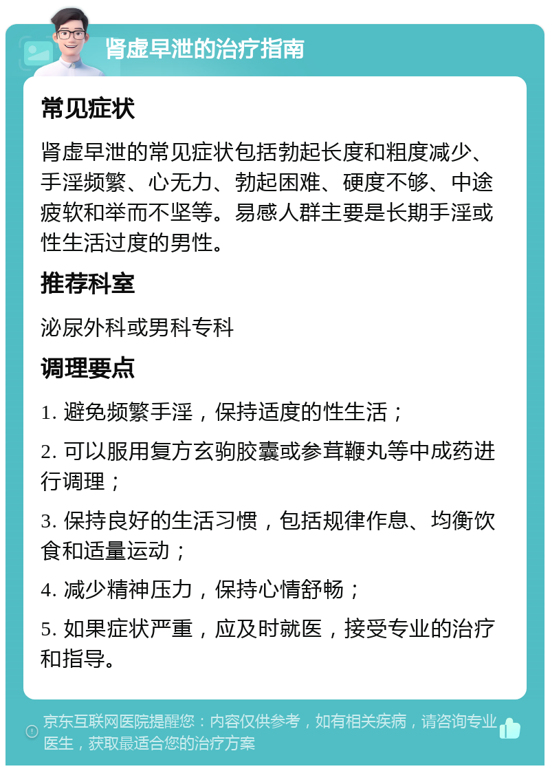 肾虚早泄的治疗指南 常见症状 肾虚早泄的常见症状包括勃起长度和粗度减少、手淫频繁、心无力、勃起困难、硬度不够、中途疲软和举而不坚等。易感人群主要是长期手淫或性生活过度的男性。 推荐科室 泌尿外科或男科专科 调理要点 1. 避免频繁手淫，保持适度的性生活； 2. 可以服用复方玄驹胶囊或参茸鞭丸等中成药进行调理； 3. 保持良好的生活习惯，包括规律作息、均衡饮食和适量运动； 4. 减少精神压力，保持心情舒畅； 5. 如果症状严重，应及时就医，接受专业的治疗和指导。