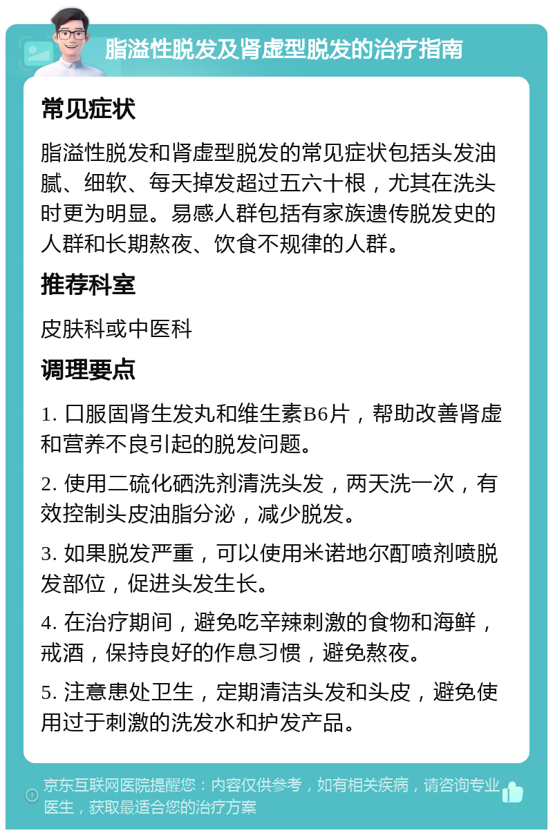 脂溢性脱发及肾虚型脱发的治疗指南 常见症状 脂溢性脱发和肾虚型脱发的常见症状包括头发油腻、细软、每天掉发超过五六十根，尤其在洗头时更为明显。易感人群包括有家族遗传脱发史的人群和长期熬夜、饮食不规律的人群。 推荐科室 皮肤科或中医科 调理要点 1. 口服固肾生发丸和维生素B6片，帮助改善肾虚和营养不良引起的脱发问题。 2. 使用二硫化硒洗剂清洗头发，两天洗一次，有效控制头皮油脂分泌，减少脱发。 3. 如果脱发严重，可以使用米诺地尔酊喷剂喷脱发部位，促进头发生长。 4. 在治疗期间，避免吃辛辣刺激的食物和海鲜，戒酒，保持良好的作息习惯，避免熬夜。 5. 注意患处卫生，定期清洁头发和头皮，避免使用过于刺激的洗发水和护发产品。