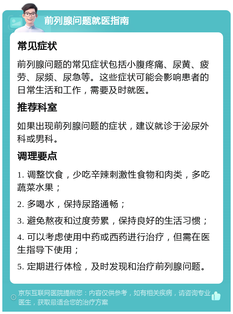 前列腺问题就医指南 常见症状 前列腺问题的常见症状包括小腹疼痛、尿黄、疲劳、尿频、尿急等。这些症状可能会影响患者的日常生活和工作，需要及时就医。 推荐科室 如果出现前列腺问题的症状，建议就诊于泌尿外科或男科。 调理要点 1. 调整饮食，少吃辛辣刺激性食物和肉类，多吃蔬菜水果； 2. 多喝水，保持尿路通畅； 3. 避免熬夜和过度劳累，保持良好的生活习惯； 4. 可以考虑使用中药或西药进行治疗，但需在医生指导下使用； 5. 定期进行体检，及时发现和治疗前列腺问题。