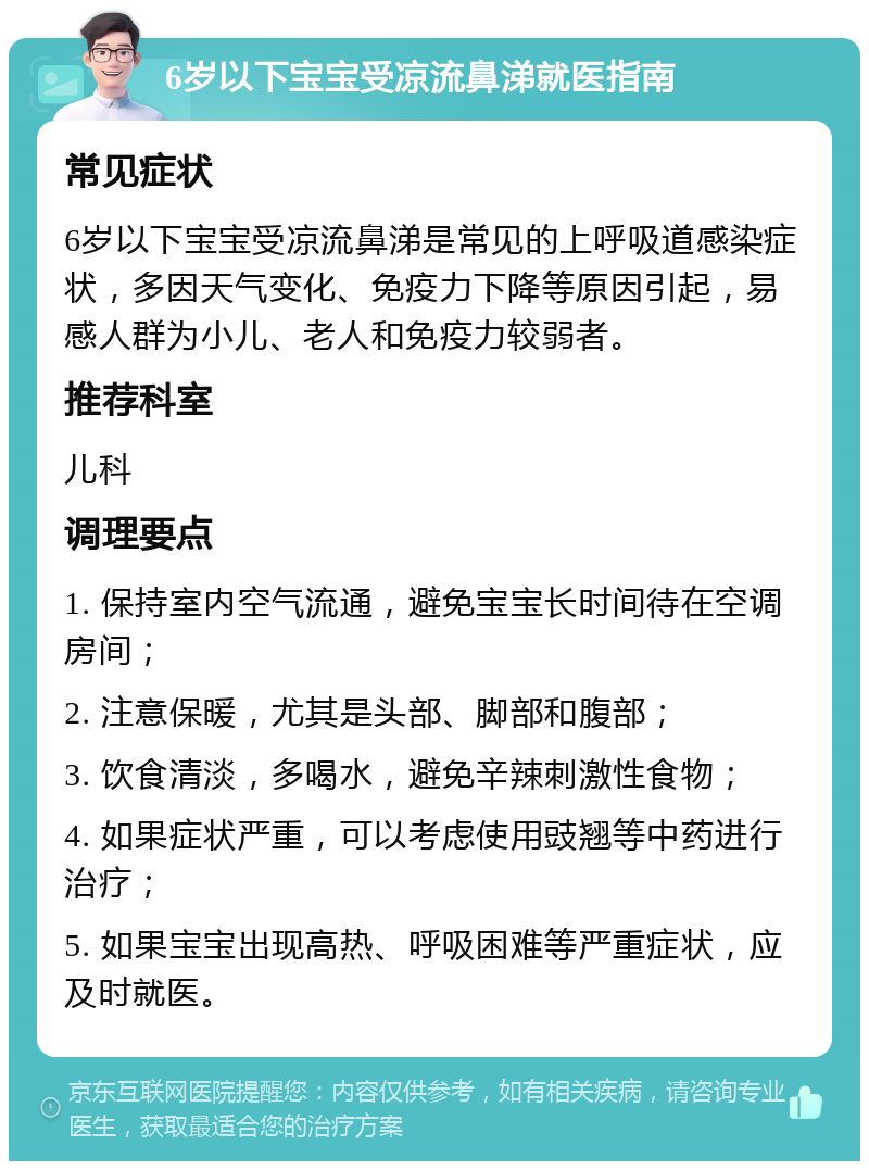 6岁以下宝宝受凉流鼻涕就医指南 常见症状 6岁以下宝宝受凉流鼻涕是常见的上呼吸道感染症状，多因天气变化、免疫力下降等原因引起，易感人群为小儿、老人和免疫力较弱者。 推荐科室 儿科 调理要点 1. 保持室内空气流通，避免宝宝长时间待在空调房间； 2. 注意保暖，尤其是头部、脚部和腹部； 3. 饮食清淡，多喝水，避免辛辣刺激性食物； 4. 如果症状严重，可以考虑使用豉翘等中药进行治疗； 5. 如果宝宝出现高热、呼吸困难等严重症状，应及时就医。