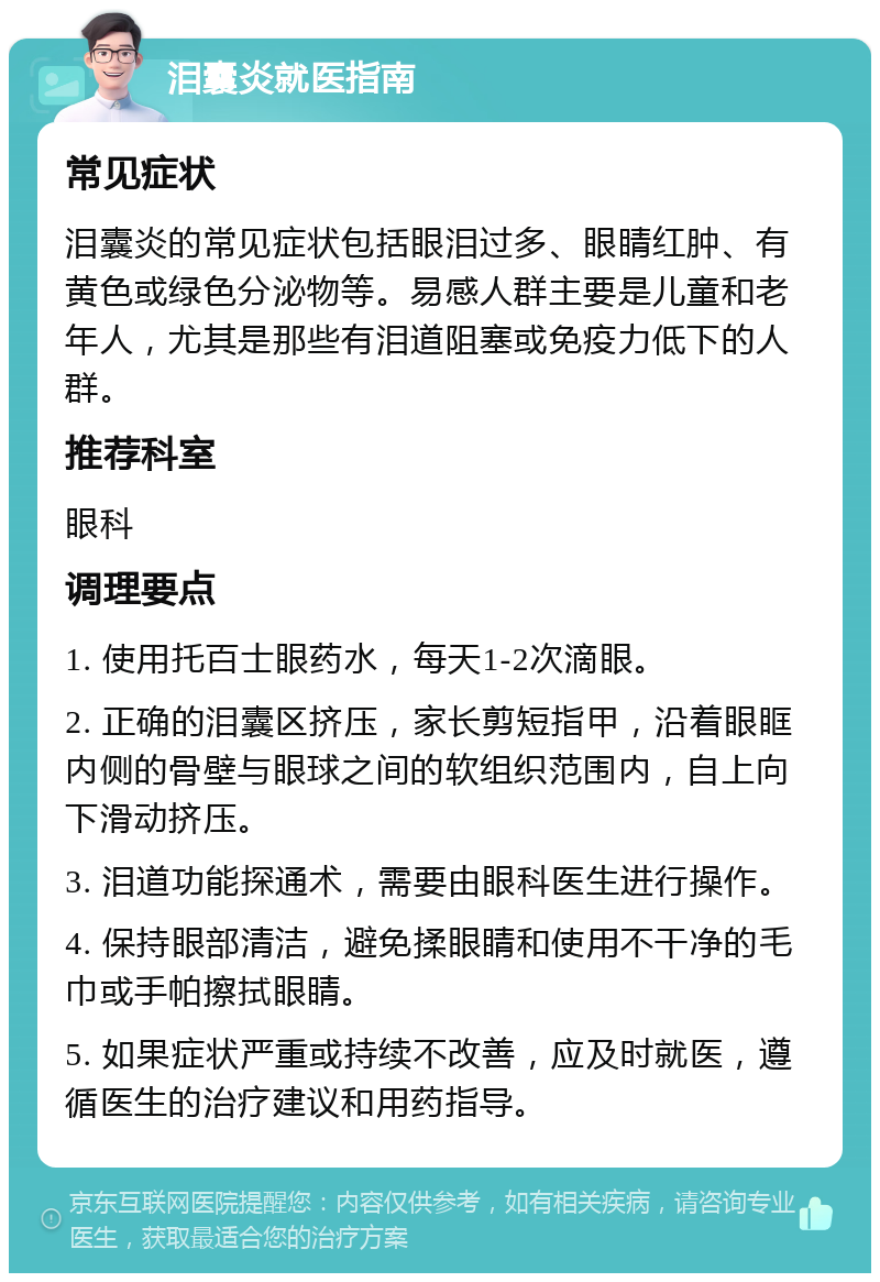 泪囊炎就医指南 常见症状 泪囊炎的常见症状包括眼泪过多、眼睛红肿、有黄色或绿色分泌物等。易感人群主要是儿童和老年人，尤其是那些有泪道阻塞或免疫力低下的人群。 推荐科室 眼科 调理要点 1. 使用托百士眼药水，每天1-2次滴眼。 2. 正确的泪囊区挤压，家长剪短指甲，沿着眼眶内侧的骨壁与眼球之间的软组织范围内，自上向下滑动挤压。 3. 泪道功能探通术，需要由眼科医生进行操作。 4. 保持眼部清洁，避免揉眼睛和使用不干净的毛巾或手帕擦拭眼睛。 5. 如果症状严重或持续不改善，应及时就医，遵循医生的治疗建议和用药指导。