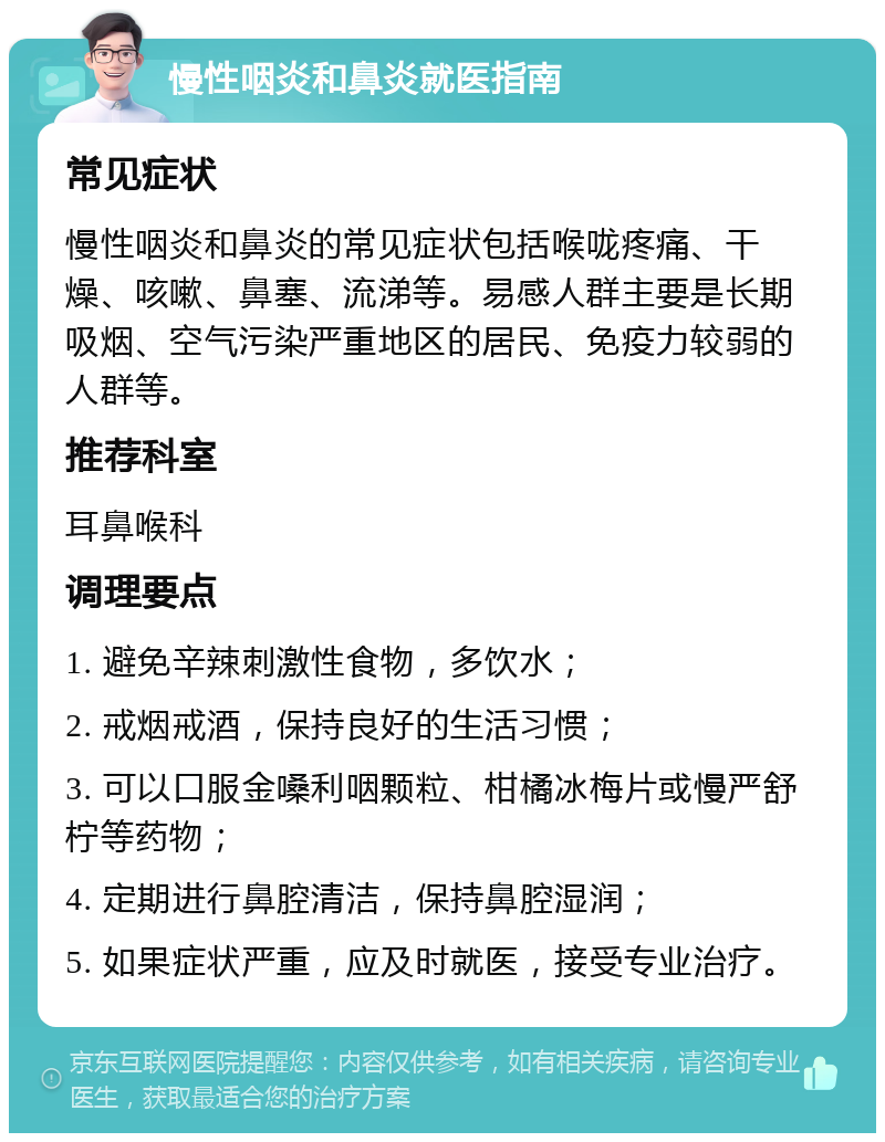 慢性咽炎和鼻炎就医指南 常见症状 慢性咽炎和鼻炎的常见症状包括喉咙疼痛、干燥、咳嗽、鼻塞、流涕等。易感人群主要是长期吸烟、空气污染严重地区的居民、免疫力较弱的人群等。 推荐科室 耳鼻喉科 调理要点 1. 避免辛辣刺激性食物，多饮水； 2. 戒烟戒酒，保持良好的生活习惯； 3. 可以口服金嗓利咽颗粒、柑橘冰梅片或慢严舒柠等药物； 4. 定期进行鼻腔清洁，保持鼻腔湿润； 5. 如果症状严重，应及时就医，接受专业治疗。