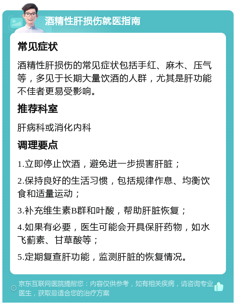 酒精性肝损伤就医指南 常见症状 酒精性肝损伤的常见症状包括手红、麻木、压气等，多见于长期大量饮酒的人群，尤其是肝功能不佳者更易受影响。 推荐科室 肝病科或消化内科 调理要点 1.立即停止饮酒，避免进一步损害肝脏； 2.保持良好的生活习惯，包括规律作息、均衡饮食和适量运动； 3.补充维生素B群和叶酸，帮助肝脏恢复； 4.如果有必要，医生可能会开具保肝药物，如水飞蓟素、甘草酸等； 5.定期复查肝功能，监测肝脏的恢复情况。