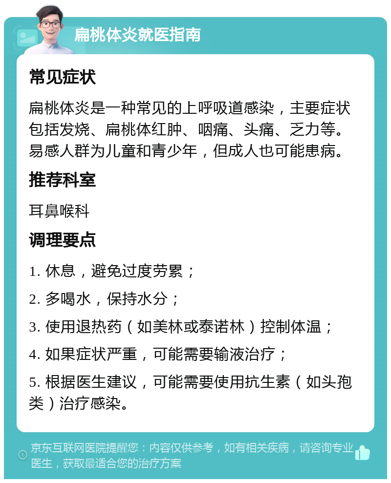 扁桃体炎就医指南 常见症状 扁桃体炎是一种常见的上呼吸道感染，主要症状包括发烧、扁桃体红肿、咽痛、头痛、乏力等。易感人群为儿童和青少年，但成人也可能患病。 推荐科室 耳鼻喉科 调理要点 1. 休息，避免过度劳累； 2. 多喝水，保持水分； 3. 使用退热药（如美林或泰诺林）控制体温； 4. 如果症状严重，可能需要输液治疗； 5. 根据医生建议，可能需要使用抗生素（如头孢类）治疗感染。