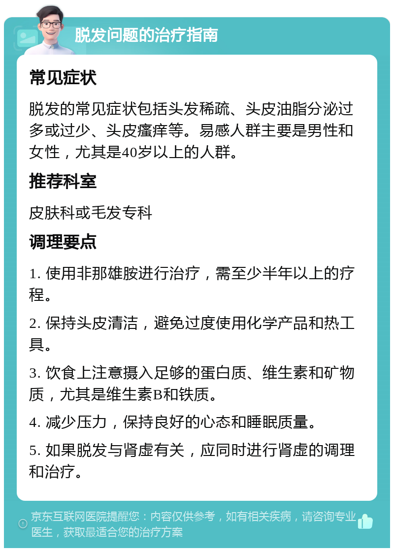 脱发问题的治疗指南 常见症状 脱发的常见症状包括头发稀疏、头皮油脂分泌过多或过少、头皮瘙痒等。易感人群主要是男性和女性，尤其是40岁以上的人群。 推荐科室 皮肤科或毛发专科 调理要点 1. 使用非那雄胺进行治疗，需至少半年以上的疗程。 2. 保持头皮清洁，避免过度使用化学产品和热工具。 3. 饮食上注意摄入足够的蛋白质、维生素和矿物质，尤其是维生素B和铁质。 4. 减少压力，保持良好的心态和睡眠质量。 5. 如果脱发与肾虚有关，应同时进行肾虚的调理和治疗。