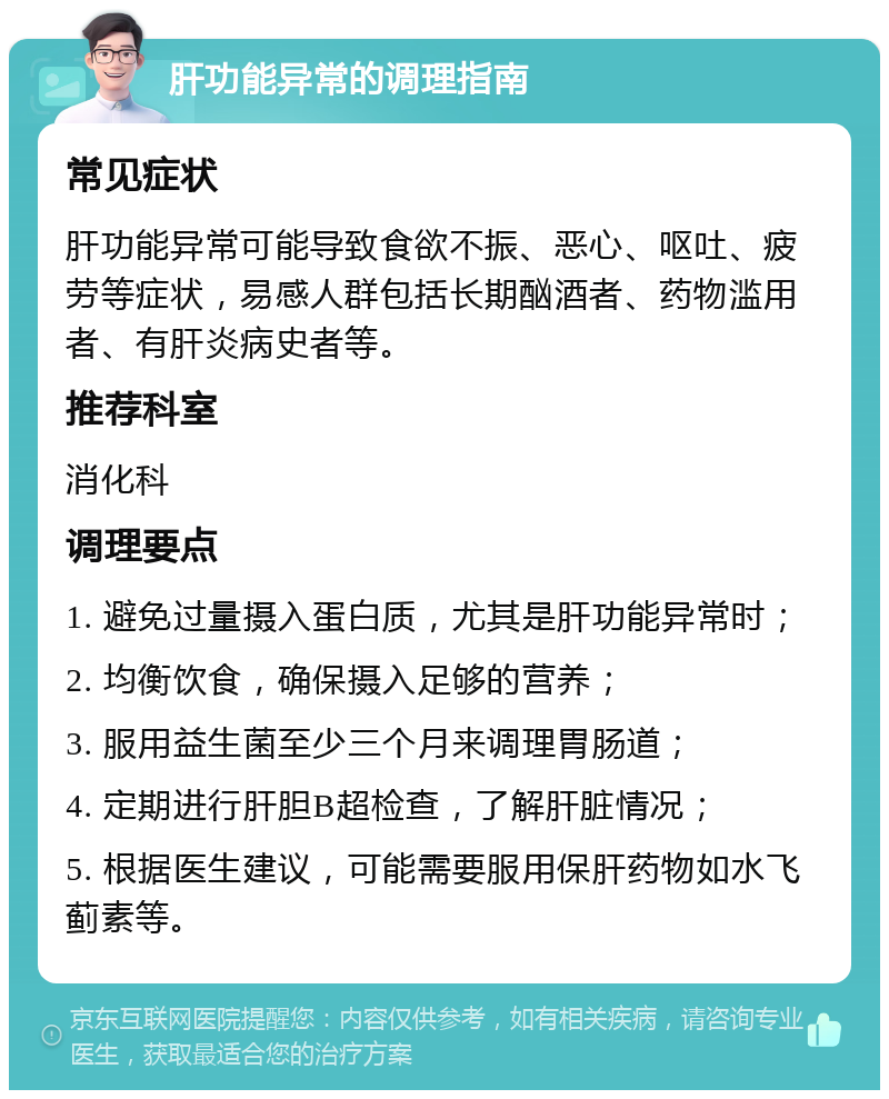 肝功能异常的调理指南 常见症状 肝功能异常可能导致食欲不振、恶心、呕吐、疲劳等症状，易感人群包括长期酗酒者、药物滥用者、有肝炎病史者等。 推荐科室 消化科 调理要点 1. 避免过量摄入蛋白质，尤其是肝功能异常时； 2. 均衡饮食，确保摄入足够的营养； 3. 服用益生菌至少三个月来调理胃肠道； 4. 定期进行肝胆B超检查，了解肝脏情况； 5. 根据医生建议，可能需要服用保肝药物如水飞蓟素等。