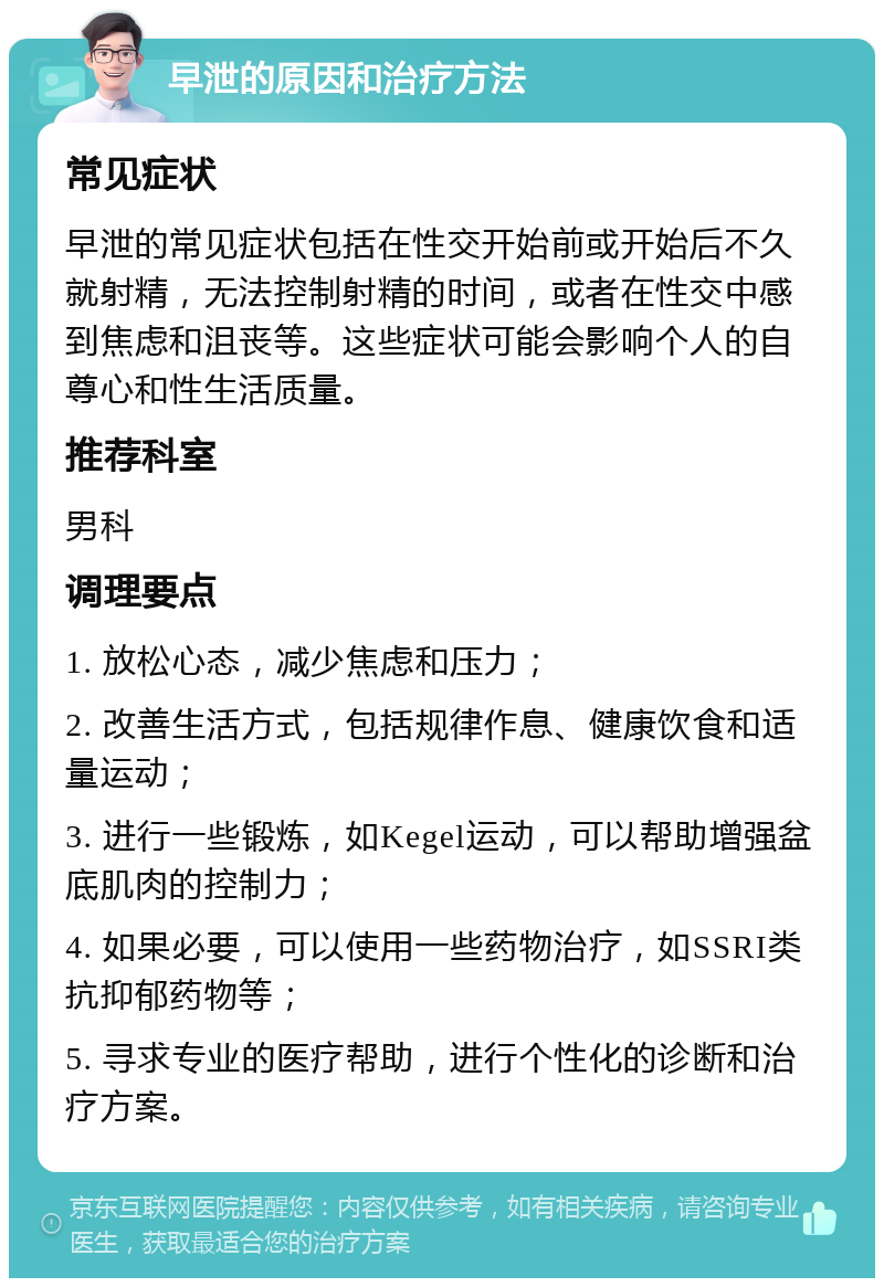 早泄的原因和治疗方法 常见症状 早泄的常见症状包括在性交开始前或开始后不久就射精，无法控制射精的时间，或者在性交中感到焦虑和沮丧等。这些症状可能会影响个人的自尊心和性生活质量。 推荐科室 男科 调理要点 1. 放松心态，减少焦虑和压力； 2. 改善生活方式，包括规律作息、健康饮食和适量运动； 3. 进行一些锻炼，如Kegel运动，可以帮助增强盆底肌肉的控制力； 4. 如果必要，可以使用一些药物治疗，如SSRI类抗抑郁药物等； 5. 寻求专业的医疗帮助，进行个性化的诊断和治疗方案。