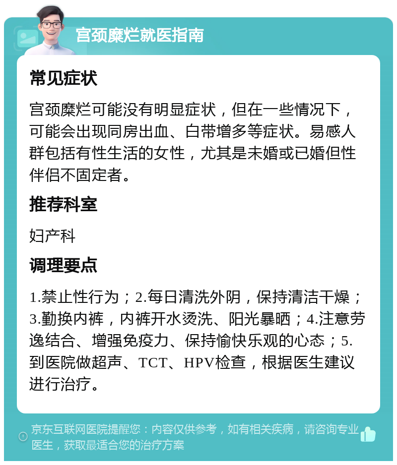 宫颈糜烂就医指南 常见症状 宫颈糜烂可能没有明显症状，但在一些情况下，可能会出现同房出血、白带增多等症状。易感人群包括有性生活的女性，尤其是未婚或已婚但性伴侣不固定者。 推荐科室 妇产科 调理要点 1.禁止性行为；2.每日清洗外阴，保持清洁干燥；3.勤换内裤，内裤开水烫洗、阳光暴晒；4.注意劳逸结合、增强免疫力、保持愉快乐观的心态；5.到医院做超声、TCT、HPV检查，根据医生建议进行治疗。