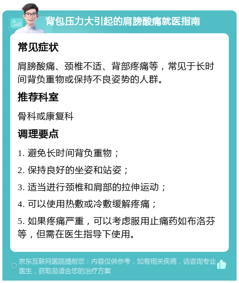 背包压力大引起的肩膀酸痛就医指南 常见症状 肩膀酸痛、颈椎不适、背部疼痛等，常见于长时间背负重物或保持不良姿势的人群。 推荐科室 骨科或康复科 调理要点 1. 避免长时间背负重物； 2. 保持良好的坐姿和站姿； 3. 适当进行颈椎和肩部的拉伸运动； 4. 可以使用热敷或冷敷缓解疼痛； 5. 如果疼痛严重，可以考虑服用止痛药如布洛芬等，但需在医生指导下使用。