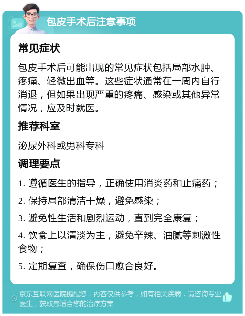 包皮手术后注意事项 常见症状 包皮手术后可能出现的常见症状包括局部水肿、疼痛、轻微出血等。这些症状通常在一周内自行消退，但如果出现严重的疼痛、感染或其他异常情况，应及时就医。 推荐科室 泌尿外科或男科专科 调理要点 1. 遵循医生的指导，正确使用消炎药和止痛药； 2. 保持局部清洁干燥，避免感染； 3. 避免性生活和剧烈运动，直到完全康复； 4. 饮食上以清淡为主，避免辛辣、油腻等刺激性食物； 5. 定期复查，确保伤口愈合良好。