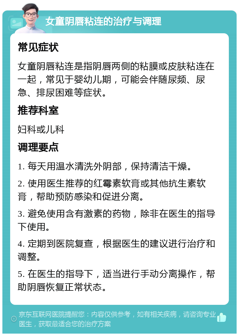 女童阴唇粘连的治疗与调理 常见症状 女童阴唇粘连是指阴唇两侧的粘膜或皮肤粘连在一起，常见于婴幼儿期，可能会伴随尿频、尿急、排尿困难等症状。 推荐科室 妇科或儿科 调理要点 1. 每天用温水清洗外阴部，保持清洁干燥。 2. 使用医生推荐的红霉素软膏或其他抗生素软膏，帮助预防感染和促进分离。 3. 避免使用含有激素的药物，除非在医生的指导下使用。 4. 定期到医院复查，根据医生的建议进行治疗和调整。 5. 在医生的指导下，适当进行手动分离操作，帮助阴唇恢复正常状态。