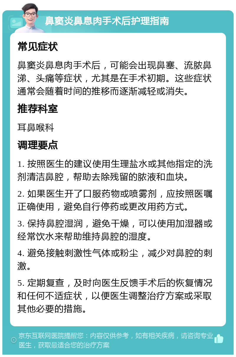 鼻窦炎鼻息肉手术后护理指南 常见症状 鼻窦炎鼻息肉手术后，可能会出现鼻塞、流脓鼻涕、头痛等症状，尤其是在手术初期。这些症状通常会随着时间的推移而逐渐减轻或消失。 推荐科室 耳鼻喉科 调理要点 1. 按照医生的建议使用生理盐水或其他指定的洗剂清洁鼻腔，帮助去除残留的脓液和血块。 2. 如果医生开了口服药物或喷雾剂，应按照医嘱正确使用，避免自行停药或更改用药方式。 3. 保持鼻腔湿润，避免干燥，可以使用加湿器或经常饮水来帮助维持鼻腔的湿度。 4. 避免接触刺激性气体或粉尘，减少对鼻腔的刺激。 5. 定期复查，及时向医生反馈手术后的恢复情况和任何不适症状，以便医生调整治疗方案或采取其他必要的措施。