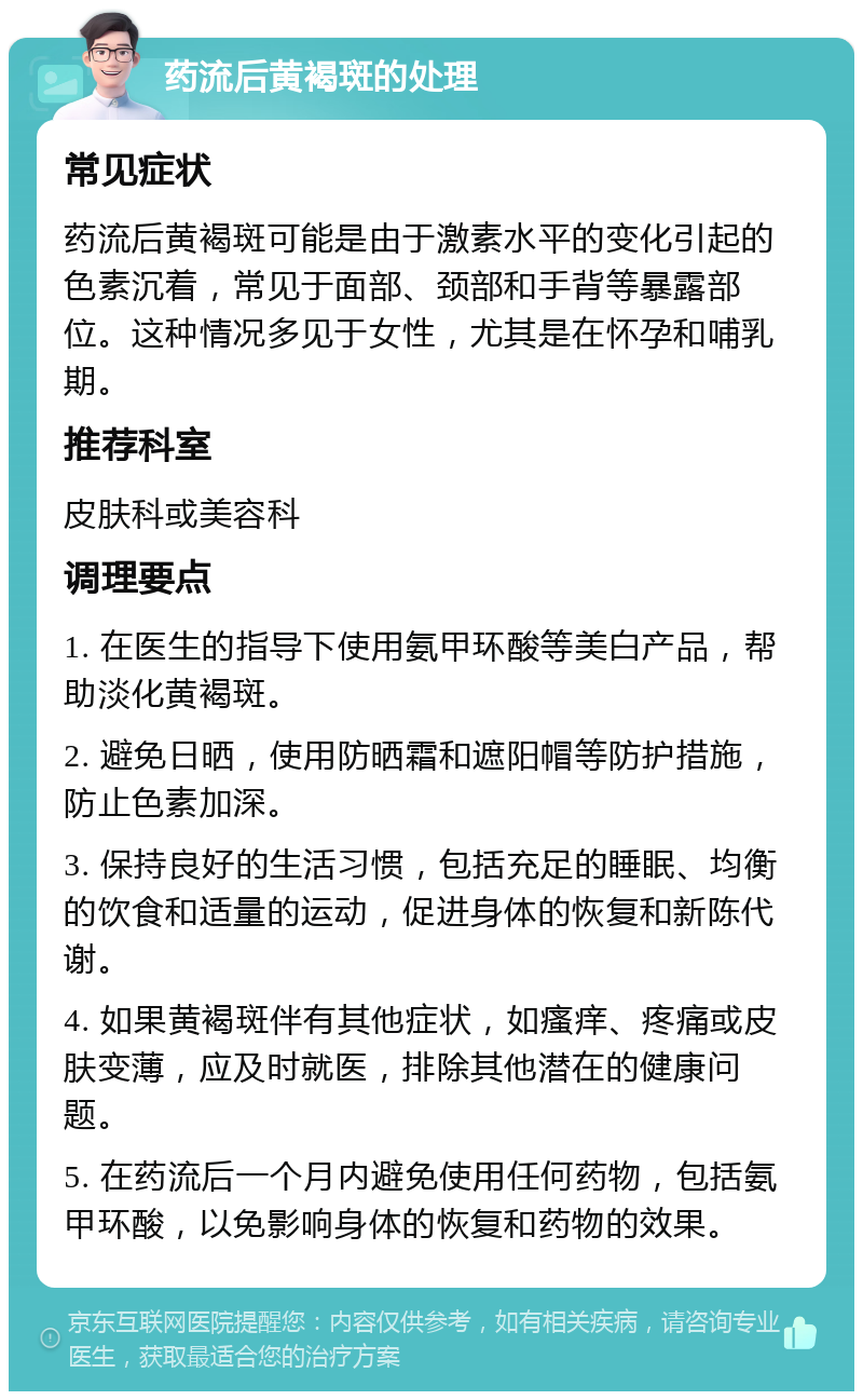 药流后黄褐斑的处理 常见症状 药流后黄褐斑可能是由于激素水平的变化引起的色素沉着，常见于面部、颈部和手背等暴露部位。这种情况多见于女性，尤其是在怀孕和哺乳期。 推荐科室 皮肤科或美容科 调理要点 1. 在医生的指导下使用氨甲环酸等美白产品，帮助淡化黄褐斑。 2. 避免日晒，使用防晒霜和遮阳帽等防护措施，防止色素加深。 3. 保持良好的生活习惯，包括充足的睡眠、均衡的饮食和适量的运动，促进身体的恢复和新陈代谢。 4. 如果黄褐斑伴有其他症状，如瘙痒、疼痛或皮肤变薄，应及时就医，排除其他潜在的健康问题。 5. 在药流后一个月内避免使用任何药物，包括氨甲环酸，以免影响身体的恢复和药物的效果。