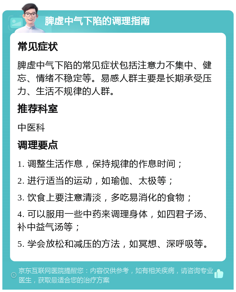 脾虚中气下陷的调理指南 常见症状 脾虚中气下陷的常见症状包括注意力不集中、健忘、情绪不稳定等。易感人群主要是长期承受压力、生活不规律的人群。 推荐科室 中医科 调理要点 1. 调整生活作息，保持规律的作息时间； 2. 进行适当的运动，如瑜伽、太极等； 3. 饮食上要注意清淡，多吃易消化的食物； 4. 可以服用一些中药来调理身体，如四君子汤、补中益气汤等； 5. 学会放松和减压的方法，如冥想、深呼吸等。