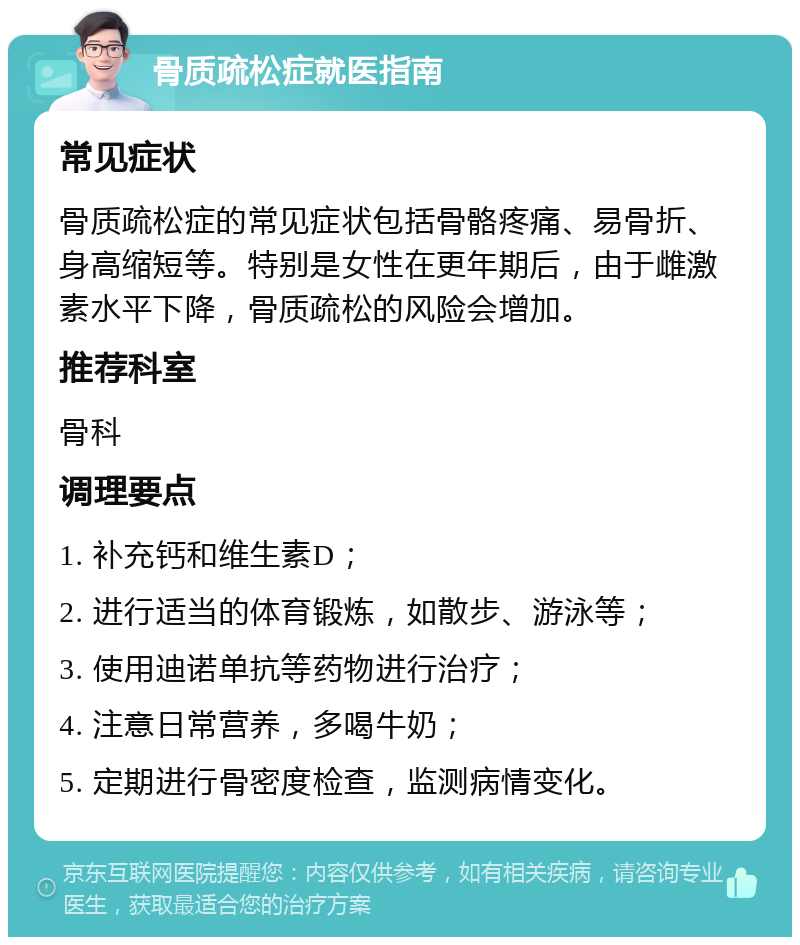 骨质疏松症就医指南 常见症状 骨质疏松症的常见症状包括骨骼疼痛、易骨折、身高缩短等。特别是女性在更年期后，由于雌激素水平下降，骨质疏松的风险会增加。 推荐科室 骨科 调理要点 1. 补充钙和维生素D； 2. 进行适当的体育锻炼，如散步、游泳等； 3. 使用迪诺单抗等药物进行治疗； 4. 注意日常营养，多喝牛奶； 5. 定期进行骨密度检查，监测病情变化。