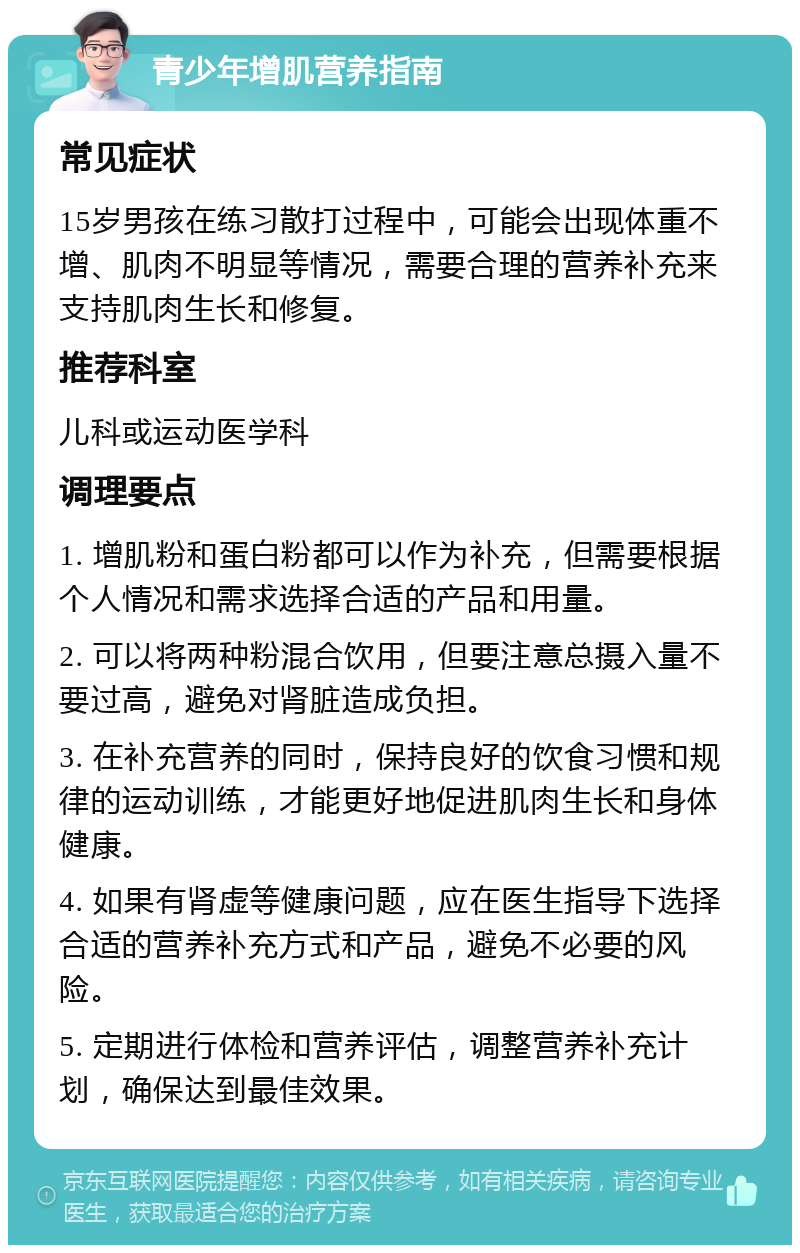 青少年增肌营养指南 常见症状 15岁男孩在练习散打过程中，可能会出现体重不增、肌肉不明显等情况，需要合理的营养补充来支持肌肉生长和修复。 推荐科室 儿科或运动医学科 调理要点 1. 增肌粉和蛋白粉都可以作为补充，但需要根据个人情况和需求选择合适的产品和用量。 2. 可以将两种粉混合饮用，但要注意总摄入量不要过高，避免对肾脏造成负担。 3. 在补充营养的同时，保持良好的饮食习惯和规律的运动训练，才能更好地促进肌肉生长和身体健康。 4. 如果有肾虚等健康问题，应在医生指导下选择合适的营养补充方式和产品，避免不必要的风险。 5. 定期进行体检和营养评估，调整营养补充计划，确保达到最佳效果。