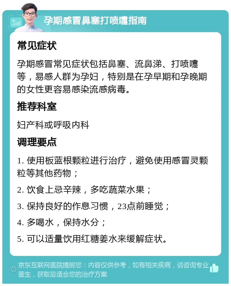 孕期感冒鼻塞打喷嚏指南 常见症状 孕期感冒常见症状包括鼻塞、流鼻涕、打喷嚏等，易感人群为孕妇，特别是在孕早期和孕晚期的女性更容易感染流感病毒。 推荐科室 妇产科或呼吸内科 调理要点 1. 使用板蓝根颗粒进行治疗，避免使用感冒灵颗粒等其他药物； 2. 饮食上忌辛辣，多吃蔬菜水果； 3. 保持良好的作息习惯，23点前睡觉； 4. 多喝水，保持水分； 5. 可以适量饮用红糖姜水来缓解症状。