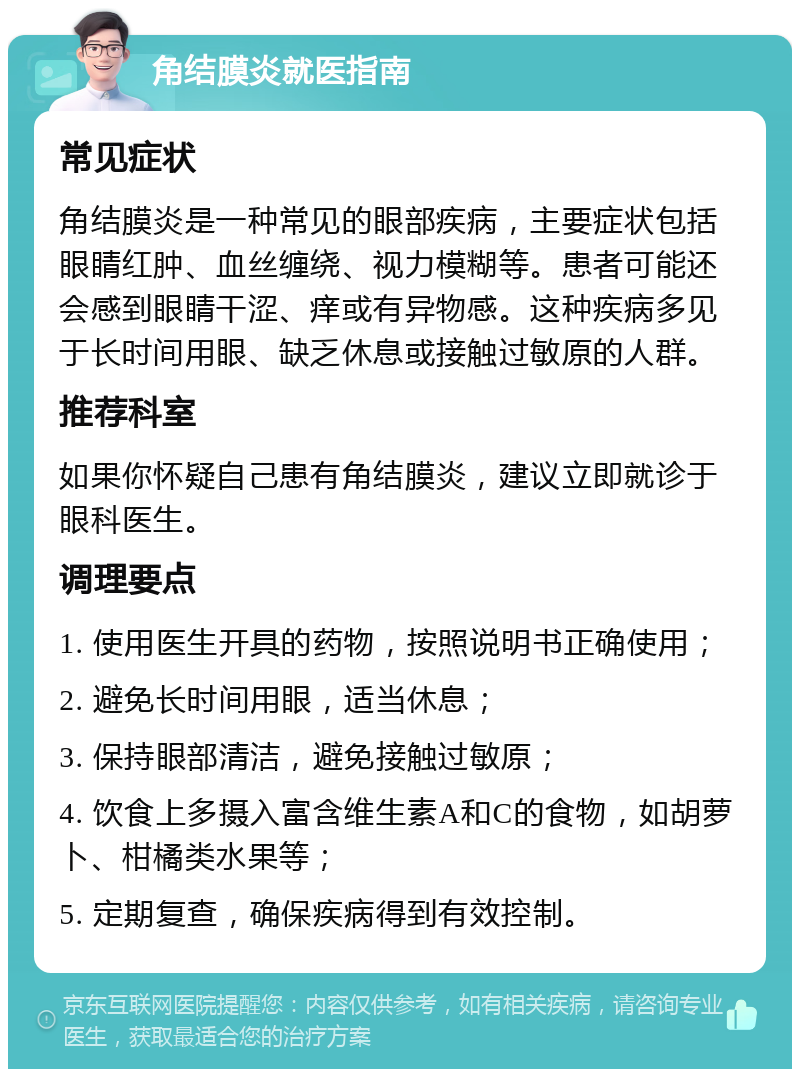 角结膜炎就医指南 常见症状 角结膜炎是一种常见的眼部疾病，主要症状包括眼睛红肿、血丝缠绕、视力模糊等。患者可能还会感到眼睛干涩、痒或有异物感。这种疾病多见于长时间用眼、缺乏休息或接触过敏原的人群。 推荐科室 如果你怀疑自己患有角结膜炎，建议立即就诊于眼科医生。 调理要点 1. 使用医生开具的药物，按照说明书正确使用； 2. 避免长时间用眼，适当休息； 3. 保持眼部清洁，避免接触过敏原； 4. 饮食上多摄入富含维生素A和C的食物，如胡萝卜、柑橘类水果等； 5. 定期复查，确保疾病得到有效控制。