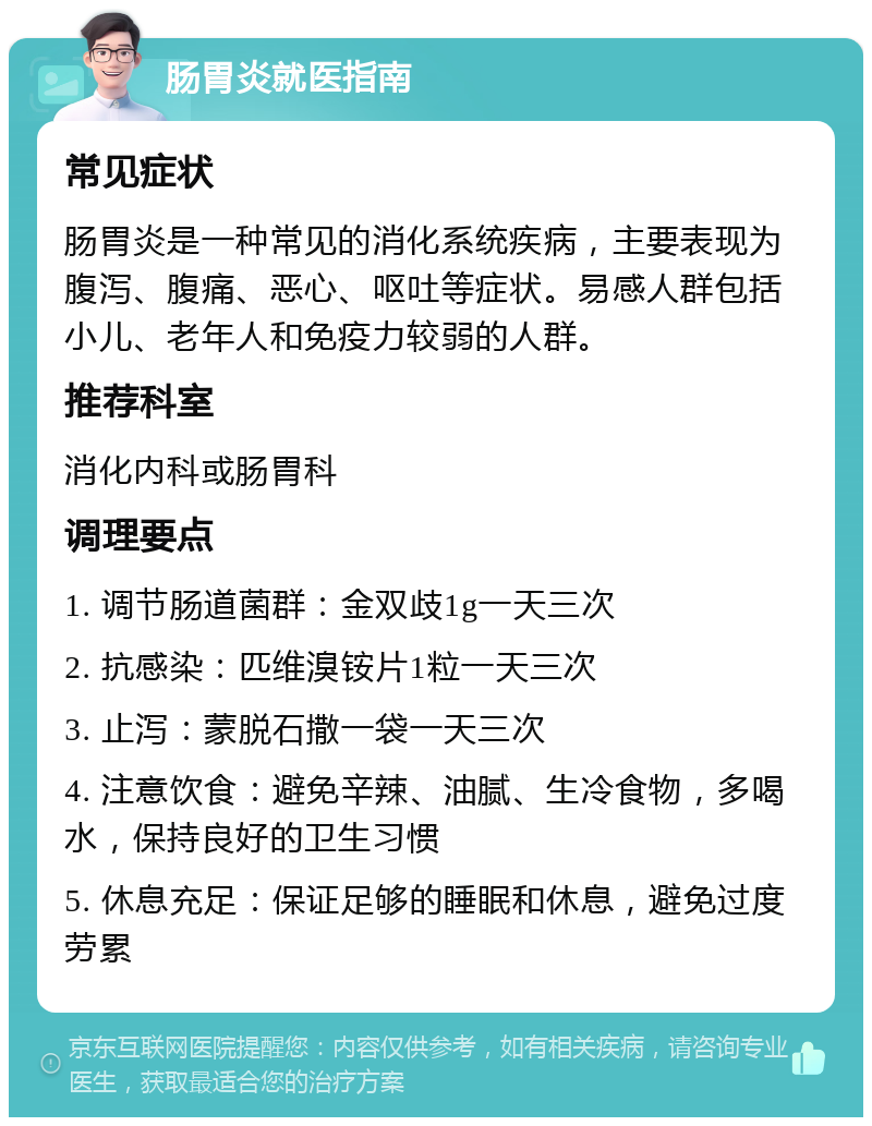 肠胃炎就医指南 常见症状 肠胃炎是一种常见的消化系统疾病，主要表现为腹泻、腹痛、恶心、呕吐等症状。易感人群包括小儿、老年人和免疫力较弱的人群。 推荐科室 消化内科或肠胃科 调理要点 1. 调节肠道菌群：金双歧1g一天三次 2. 抗感染：匹维溴铵片1粒一天三次 3. 止泻：蒙脱石撒一袋一天三次 4. 注意饮食：避免辛辣、油腻、生冷食物，多喝水，保持良好的卫生习惯 5. 休息充足：保证足够的睡眠和休息，避免过度劳累