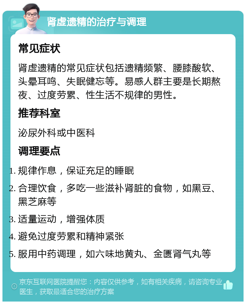 肾虚遗精的治疗与调理 常见症状 肾虚遗精的常见症状包括遗精频繁、腰膝酸软、头晕耳鸣、失眠健忘等。易感人群主要是长期熬夜、过度劳累、性生活不规律的男性。 推荐科室 泌尿外科或中医科 调理要点 规律作息，保证充足的睡眠 合理饮食，多吃一些滋补肾脏的食物，如黑豆、黑芝麻等 适量运动，增强体质 避免过度劳累和精神紧张 服用中药调理，如六味地黄丸、金匮肾气丸等