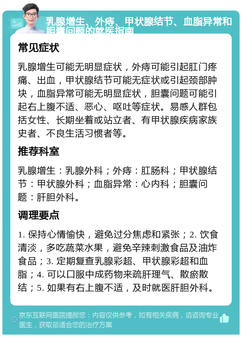 乳腺增生、外痔、甲状腺结节、血脂异常和胆囊问题的就医指南 常见症状 乳腺增生可能无明显症状，外痔可能引起肛门疼痛、出血，甲状腺结节可能无症状或引起颈部肿块，血脂异常可能无明显症状，胆囊问题可能引起右上腹不适、恶心、呕吐等症状。易感人群包括女性、长期坐着或站立者、有甲状腺疾病家族史者、不良生活习惯者等。 推荐科室 乳腺增生：乳腺外科；外痔：肛肠科；甲状腺结节：甲状腺外科；血脂异常：心内科；胆囊问题：肝胆外科。 调理要点 1. 保持心情愉快，避免过分焦虑和紧张；2. 饮食清淡，多吃蔬菜水果，避免辛辣刺激食品及油炸食品；3. 定期复查乳腺彩超、甲状腺彩超和血脂；4. 可以口服中成药物来疏肝理气、散瘀散结；5. 如果有右上腹不适，及时就医肝胆外科。