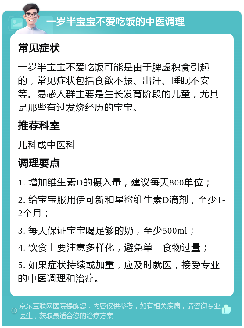 一岁半宝宝不爱吃饭的中医调理 常见症状 一岁半宝宝不爱吃饭可能是由于脾虚积食引起的，常见症状包括食欲不振、出汗、睡眠不安等。易感人群主要是生长发育阶段的儿童，尤其是那些有过发烧经历的宝宝。 推荐科室 儿科或中医科 调理要点 1. 增加维生素D的摄入量，建议每天800单位； 2. 给宝宝服用伊可新和星鲨维生素D滴剂，至少1-2个月； 3. 每天保证宝宝喝足够的奶，至少500ml； 4. 饮食上要注意多样化，避免单一食物过量； 5. 如果症状持续或加重，应及时就医，接受专业的中医调理和治疗。