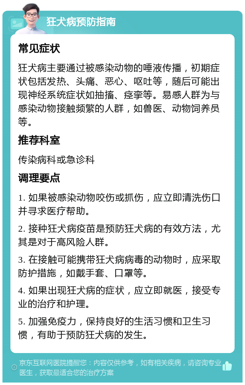 狂犬病预防指南 常见症状 狂犬病主要通过被感染动物的唾液传播，初期症状包括发热、头痛、恶心、呕吐等，随后可能出现神经系统症状如抽搐、痉挛等。易感人群为与感染动物接触频繁的人群，如兽医、动物饲养员等。 推荐科室 传染病科或急诊科 调理要点 1. 如果被感染动物咬伤或抓伤，应立即清洗伤口并寻求医疗帮助。 2. 接种狂犬病疫苗是预防狂犬病的有效方法，尤其是对于高风险人群。 3. 在接触可能携带狂犬病病毒的动物时，应采取防护措施，如戴手套、口罩等。 4. 如果出现狂犬病的症状，应立即就医，接受专业的治疗和护理。 5. 加强免疫力，保持良好的生活习惯和卫生习惯，有助于预防狂犬病的发生。