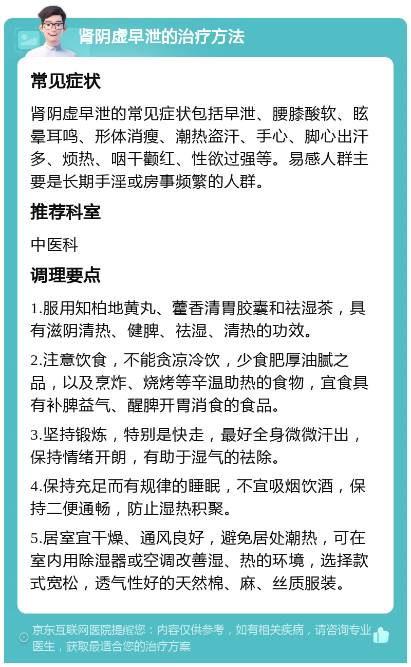 肾阴虚早泄的治疗方法 常见症状 肾阴虚早泄的常见症状包括早泄、腰膝酸软、眩晕耳鸣、形体消瘦、潮热盗汗、手心、脚心出汗多、烦热、咽干颧红、性欲过强等。易感人群主要是长期手淫或房事频繁的人群。 推荐科室 中医科 调理要点 1.服用知柏地黄丸、藿香清胃胶囊和祛湿茶，具有滋阴清热、健脾、祛湿、清热的功效。 2.注意饮食，不能贪凉冷饮，少食肥厚油腻之品，以及烹炸、烧烤等辛温助热的食物，宜食具有补脾益气、醒脾开胃消食的食品。 3.坚持锻炼，特别是快走，最好全身微微汗出，保持情绪开朗，有助于湿气的祛除。 4.保持充足而有规律的睡眠，不宜吸烟饮酒，保持二便通畅，防止湿热积聚。 5.居室宜干燥、通风良好，避免居处潮热，可在室内用除湿器或空调改善湿、热的环境，选择款式宽松，透气性好的天然棉、麻、丝质服装。