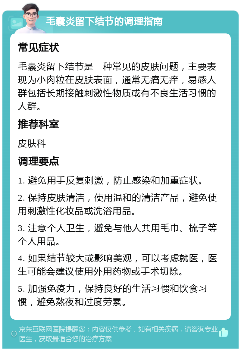 毛囊炎留下结节的调理指南 常见症状 毛囊炎留下结节是一种常见的皮肤问题，主要表现为小肉粒在皮肤表面，通常无痛无痒，易感人群包括长期接触刺激性物质或有不良生活习惯的人群。 推荐科室 皮肤科 调理要点 1. 避免用手反复刺激，防止感染和加重症状。 2. 保持皮肤清洁，使用温和的清洁产品，避免使用刺激性化妆品或洗浴用品。 3. 注意个人卫生，避免与他人共用毛巾、梳子等个人用品。 4. 如果结节较大或影响美观，可以考虑就医，医生可能会建议使用外用药物或手术切除。 5. 加强免疫力，保持良好的生活习惯和饮食习惯，避免熬夜和过度劳累。