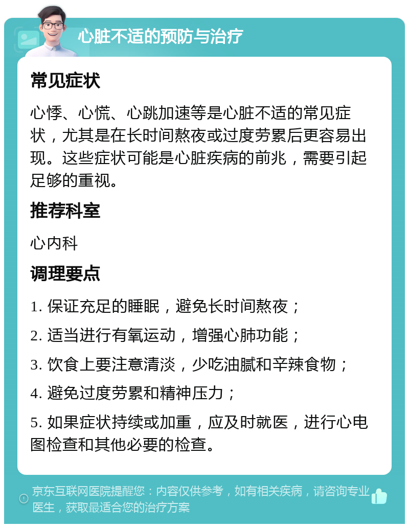 心脏不适的预防与治疗 常见症状 心悸、心慌、心跳加速等是心脏不适的常见症状，尤其是在长时间熬夜或过度劳累后更容易出现。这些症状可能是心脏疾病的前兆，需要引起足够的重视。 推荐科室 心内科 调理要点 1. 保证充足的睡眠，避免长时间熬夜； 2. 适当进行有氧运动，增强心肺功能； 3. 饮食上要注意清淡，少吃油腻和辛辣食物； 4. 避免过度劳累和精神压力； 5. 如果症状持续或加重，应及时就医，进行心电图检查和其他必要的检查。