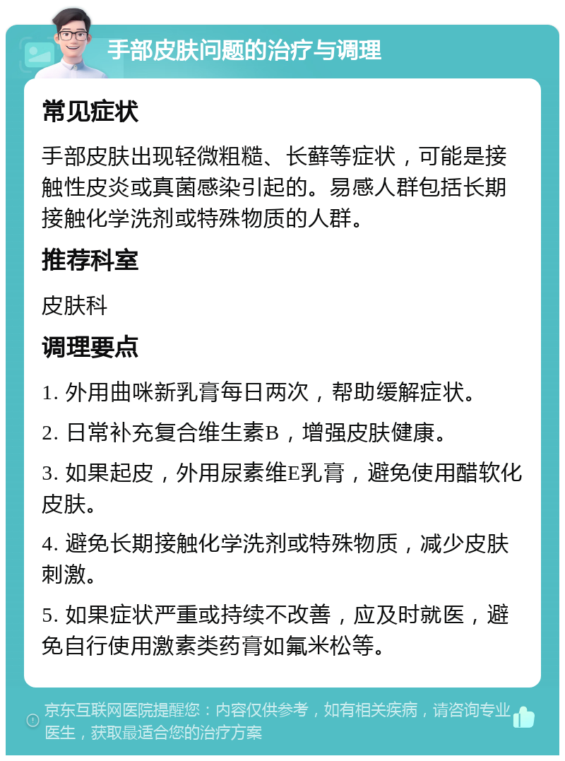 手部皮肤问题的治疗与调理 常见症状 手部皮肤出现轻微粗糙、长藓等症状，可能是接触性皮炎或真菌感染引起的。易感人群包括长期接触化学洗剂或特殊物质的人群。 推荐科室 皮肤科 调理要点 1. 外用曲咪新乳膏每日两次，帮助缓解症状。 2. 日常补充复合维生素B，增强皮肤健康。 3. 如果起皮，外用尿素维E乳膏，避免使用醋软化皮肤。 4. 避免长期接触化学洗剂或特殊物质，减少皮肤刺激。 5. 如果症状严重或持续不改善，应及时就医，避免自行使用激素类药膏如氟米松等。