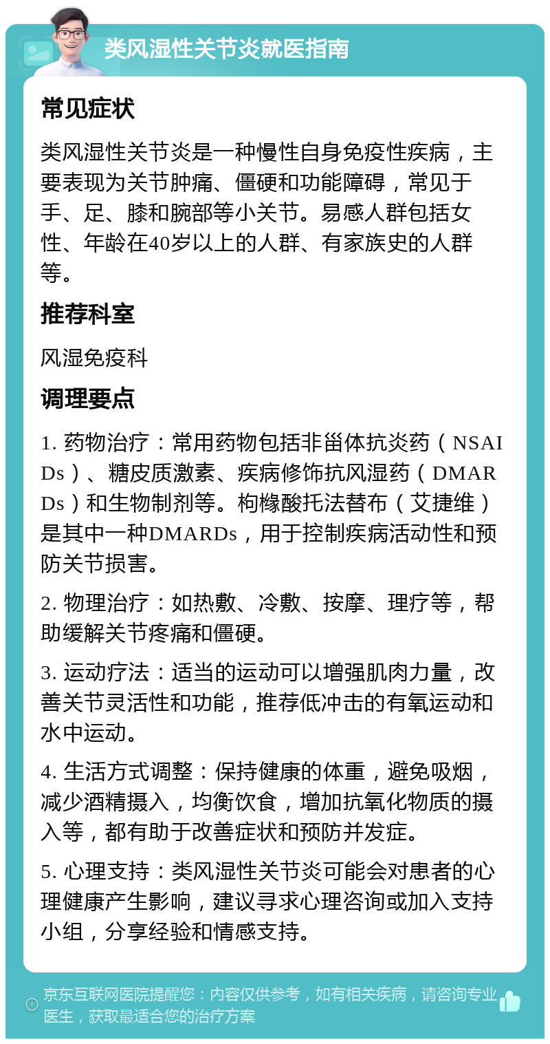 类风湿性关节炎就医指南 常见症状 类风湿性关节炎是一种慢性自身免疫性疾病，主要表现为关节肿痛、僵硬和功能障碍，常见于手、足、膝和腕部等小关节。易感人群包括女性、年龄在40岁以上的人群、有家族史的人群等。 推荐科室 风湿免疫科 调理要点 1. 药物治疗：常用药物包括非甾体抗炎药（NSAIDs）、糖皮质激素、疾病修饰抗风湿药（DMARDs）和生物制剂等。枸橼酸托法替布（艾捷维）是其中一种DMARDs，用于控制疾病活动性和预防关节损害。 2. 物理治疗：如热敷、冷敷、按摩、理疗等，帮助缓解关节疼痛和僵硬。 3. 运动疗法：适当的运动可以增强肌肉力量，改善关节灵活性和功能，推荐低冲击的有氧运动和水中运动。 4. 生活方式调整：保持健康的体重，避免吸烟，减少酒精摄入，均衡饮食，增加抗氧化物质的摄入等，都有助于改善症状和预防并发症。 5. 心理支持：类风湿性关节炎可能会对患者的心理健康产生影响，建议寻求心理咨询或加入支持小组，分享经验和情感支持。