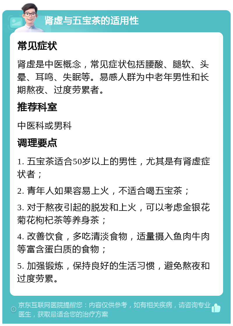 肾虚与五宝茶的适用性 常见症状 肾虚是中医概念，常见症状包括腰酸、腿软、头晕、耳鸣、失眠等。易感人群为中老年男性和长期熬夜、过度劳累者。 推荐科室 中医科或男科 调理要点 1. 五宝茶适合50岁以上的男性，尤其是有肾虚症状者； 2. 青年人如果容易上火，不适合喝五宝茶； 3. 对于熬夜引起的脱发和上火，可以考虑金银花菊花枸杞茶等养身茶； 4. 改善饮食，多吃清淡食物，适量摄入鱼肉牛肉等富含蛋白质的食物； 5. 加强锻炼，保持良好的生活习惯，避免熬夜和过度劳累。