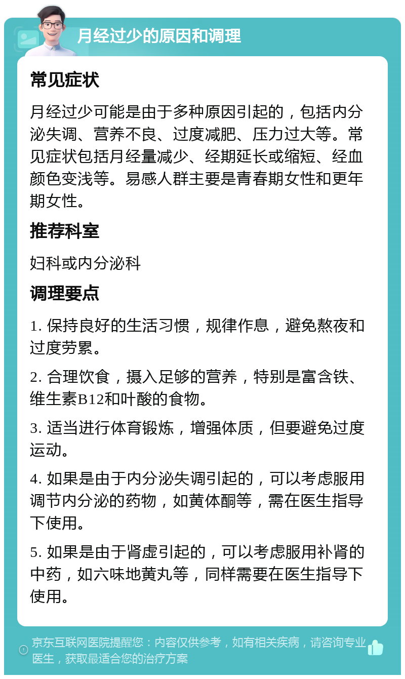 月经过少的原因和调理 常见症状 月经过少可能是由于多种原因引起的，包括内分泌失调、营养不良、过度减肥、压力过大等。常见症状包括月经量减少、经期延长或缩短、经血颜色变浅等。易感人群主要是青春期女性和更年期女性。 推荐科室 妇科或内分泌科 调理要点 1. 保持良好的生活习惯，规律作息，避免熬夜和过度劳累。 2. 合理饮食，摄入足够的营养，特别是富含铁、维生素B12和叶酸的食物。 3. 适当进行体育锻炼，增强体质，但要避免过度运动。 4. 如果是由于内分泌失调引起的，可以考虑服用调节内分泌的药物，如黄体酮等，需在医生指导下使用。 5. 如果是由于肾虚引起的，可以考虑服用补肾的中药，如六味地黄丸等，同样需要在医生指导下使用。