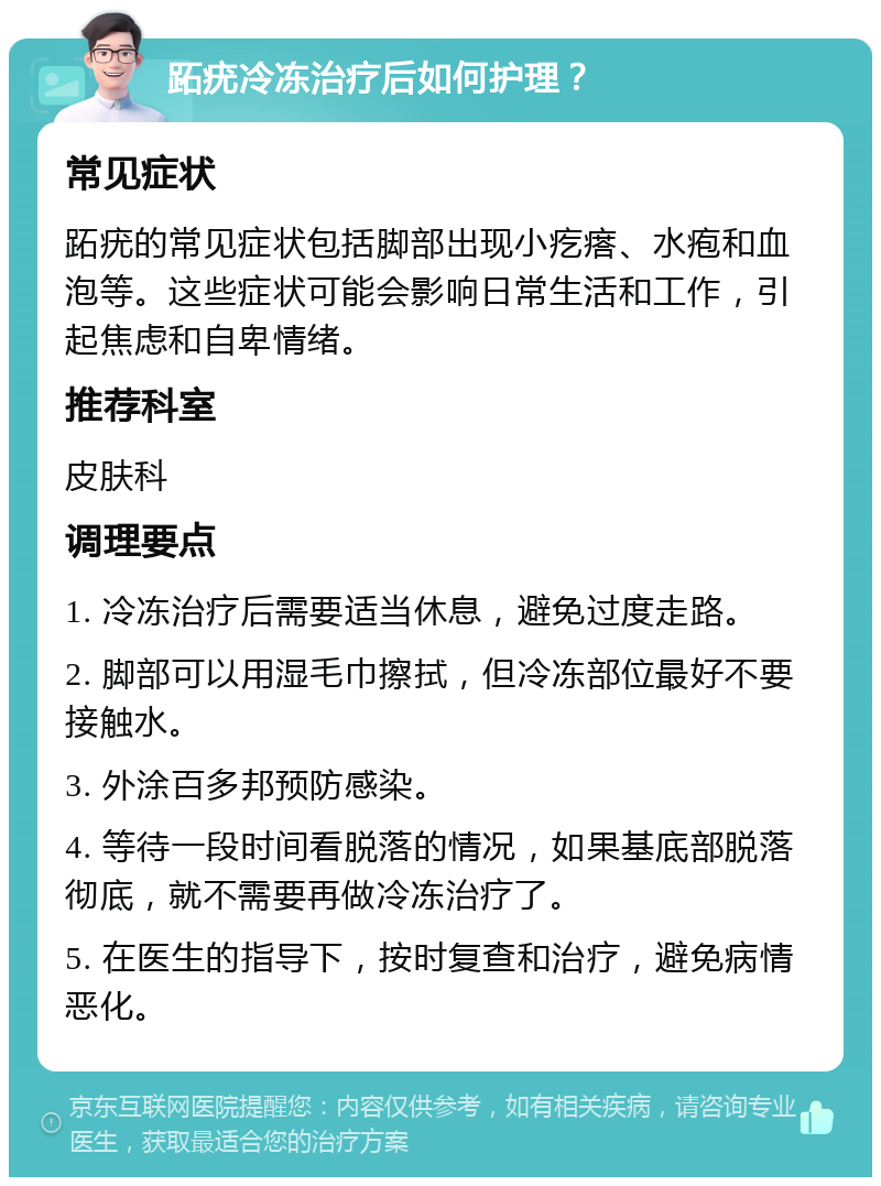 跖疣冷冻治疗后如何护理？ 常见症状 跖疣的常见症状包括脚部出现小疙瘩、水疱和血泡等。这些症状可能会影响日常生活和工作，引起焦虑和自卑情绪。 推荐科室 皮肤科 调理要点 1. 冷冻治疗后需要适当休息，避免过度走路。 2. 脚部可以用湿毛巾擦拭，但冷冻部位最好不要接触水。 3. 外涂百多邦预防感染。 4. 等待一段时间看脱落的情况，如果基底部脱落彻底，就不需要再做冷冻治疗了。 5. 在医生的指导下，按时复查和治疗，避免病情恶化。