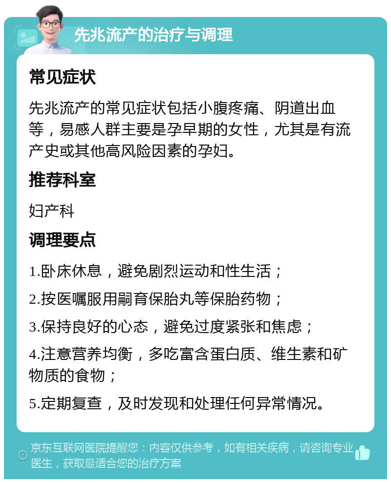 先兆流产的治疗与调理 常见症状 先兆流产的常见症状包括小腹疼痛、阴道出血等，易感人群主要是孕早期的女性，尤其是有流产史或其他高风险因素的孕妇。 推荐科室 妇产科 调理要点 1.卧床休息，避免剧烈运动和性生活； 2.按医嘱服用嗣育保胎丸等保胎药物； 3.保持良好的心态，避免过度紧张和焦虑； 4.注意营养均衡，多吃富含蛋白质、维生素和矿物质的食物； 5.定期复查，及时发现和处理任何异常情况。