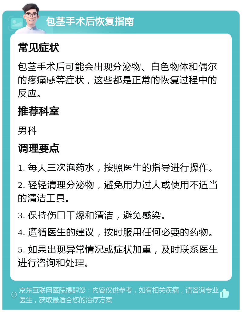 包茎手术后恢复指南 常见症状 包茎手术后可能会出现分泌物、白色物体和偶尔的疼痛感等症状，这些都是正常的恢复过程中的反应。 推荐科室 男科 调理要点 1. 每天三次泡药水，按照医生的指导进行操作。 2. 轻轻清理分泌物，避免用力过大或使用不适当的清洁工具。 3. 保持伤口干燥和清洁，避免感染。 4. 遵循医生的建议，按时服用任何必要的药物。 5. 如果出现异常情况或症状加重，及时联系医生进行咨询和处理。