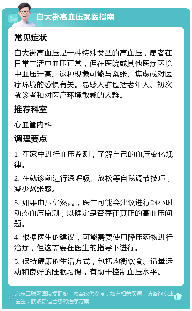 白大褂高血压就医指南 常见症状 白大褂高血压是一种特殊类型的高血压，患者在日常生活中血压正常，但在医院或其他医疗环境中血压升高。这种现象可能与紧张、焦虑或对医疗环境的恐惧有关。易感人群包括老年人、初次就诊者和对医疗环境敏感的人群。 推荐科室 心血管内科 调理要点 1. 在家中进行血压监测，了解自己的血压变化规律。 2. 在就诊前进行深呼吸、放松等自我调节技巧，减少紧张感。 3. 如果血压仍然高，医生可能会建议进行24小时动态血压监测，以确定是否存在真正的高血压问题。 4. 根据医生的建议，可能需要使用降压药物进行治疗，但这需要在医生的指导下进行。 5. 保持健康的生活方式，包括均衡饮食、适量运动和良好的睡眠习惯，有助于控制血压水平。