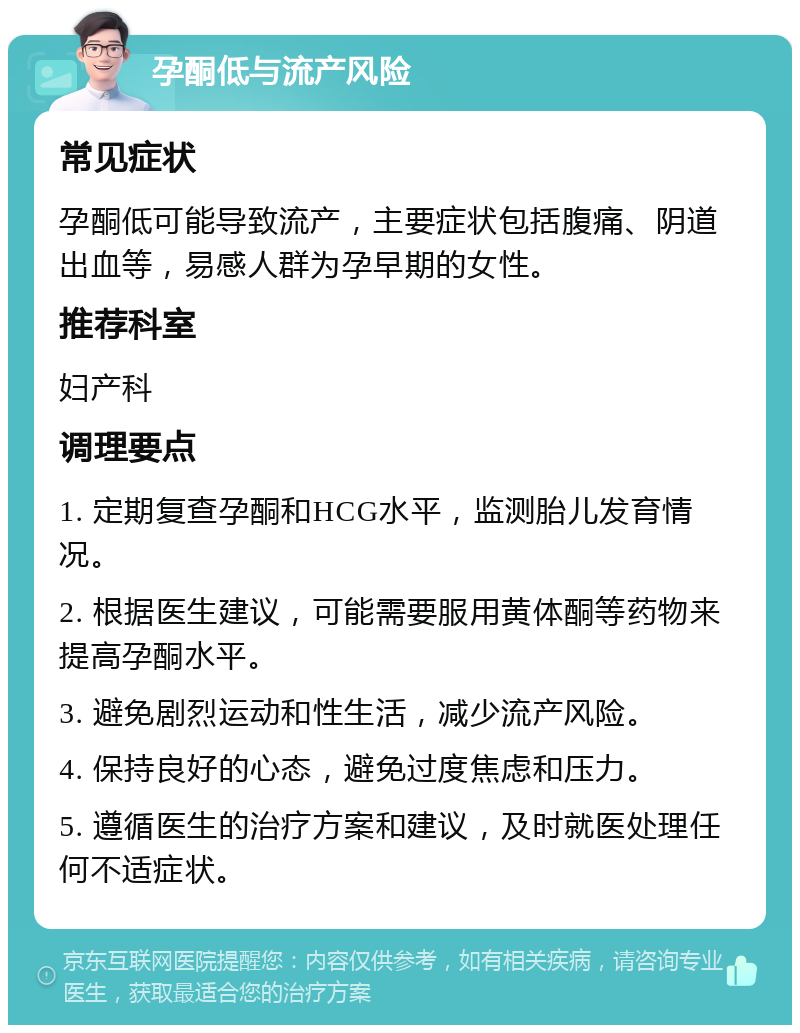 孕酮低与流产风险 常见症状 孕酮低可能导致流产，主要症状包括腹痛、阴道出血等，易感人群为孕早期的女性。 推荐科室 妇产科 调理要点 1. 定期复查孕酮和HCG水平，监测胎儿发育情况。 2. 根据医生建议，可能需要服用黄体酮等药物来提高孕酮水平。 3. 避免剧烈运动和性生活，减少流产风险。 4. 保持良好的心态，避免过度焦虑和压力。 5. 遵循医生的治疗方案和建议，及时就医处理任何不适症状。